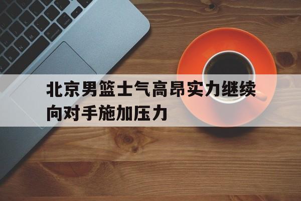 北京男篮士气高昂实力继续向对手施加压力的简单介绍